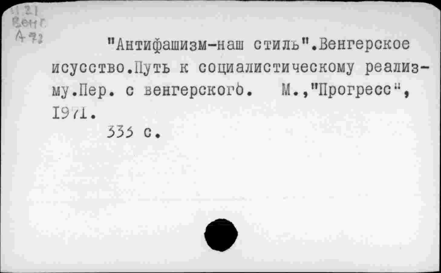 ﻿Мг
"Антифашизм-наш стиль’’.Венгерское исусство.Путь к социалистическому реализму.Пер. с венгерскогЬ. М. »"Прогресс44, 19/1. 333 с.